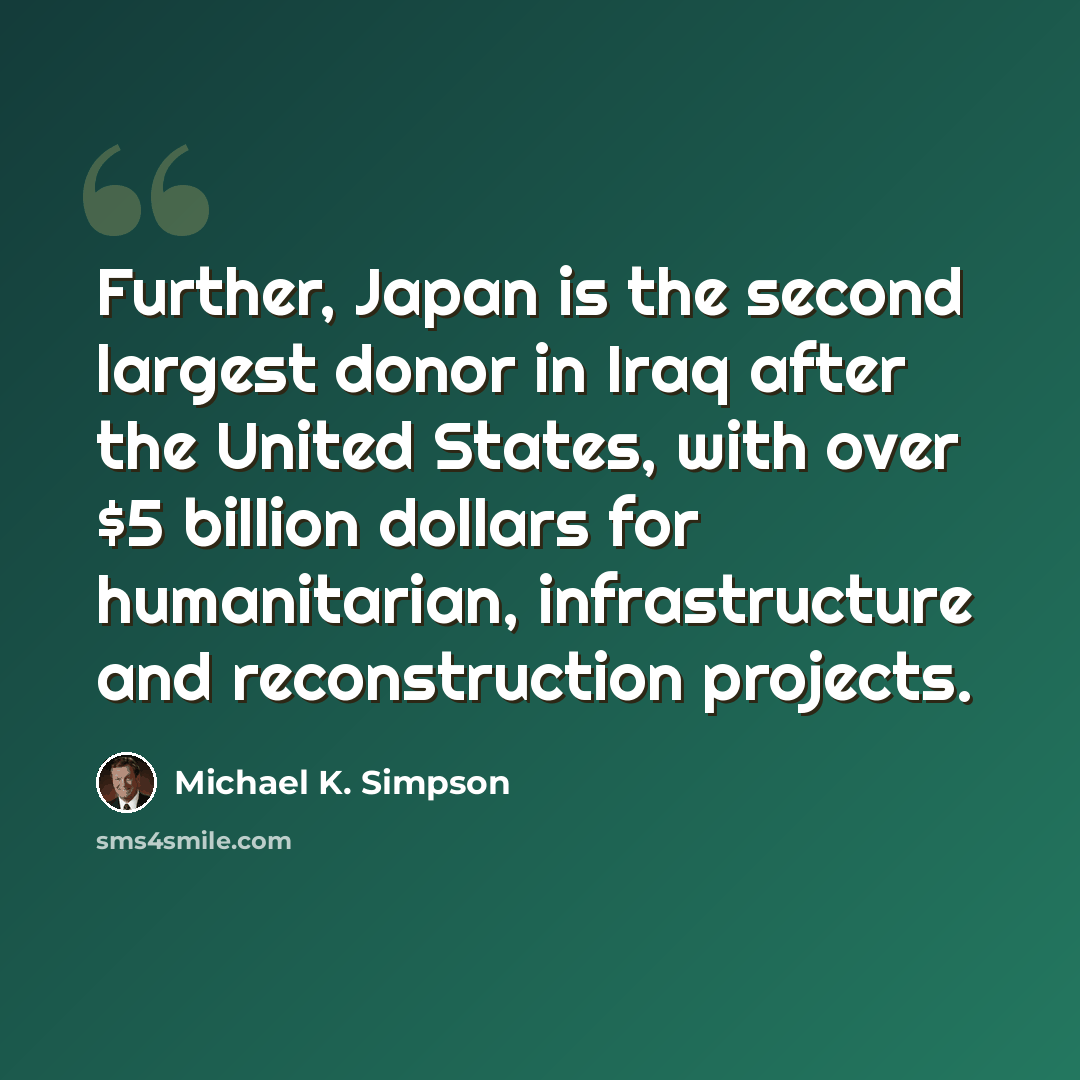 “Further, Japan is the second largest donor in Iraq after the United States, with over $5 billion dollars for humanitarian, infrastructure and reconstruction projects.” quote by Michael K. Simpson