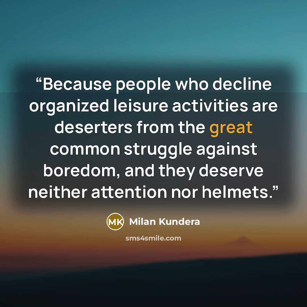 “Because people who decline organized leisure activities are deserters from the great common struggle against boredom, and they deserve neither attention nor helmets.” quote by Milan Kundera