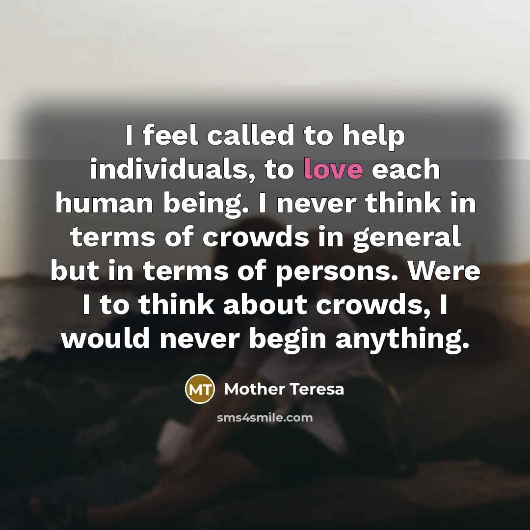 “I feel called to help individuals, to love each human being. I never think in terms of crowds in general but in terms of persons. Were I to think about crowds, I would never begin anything.” quote by Mother Teresa