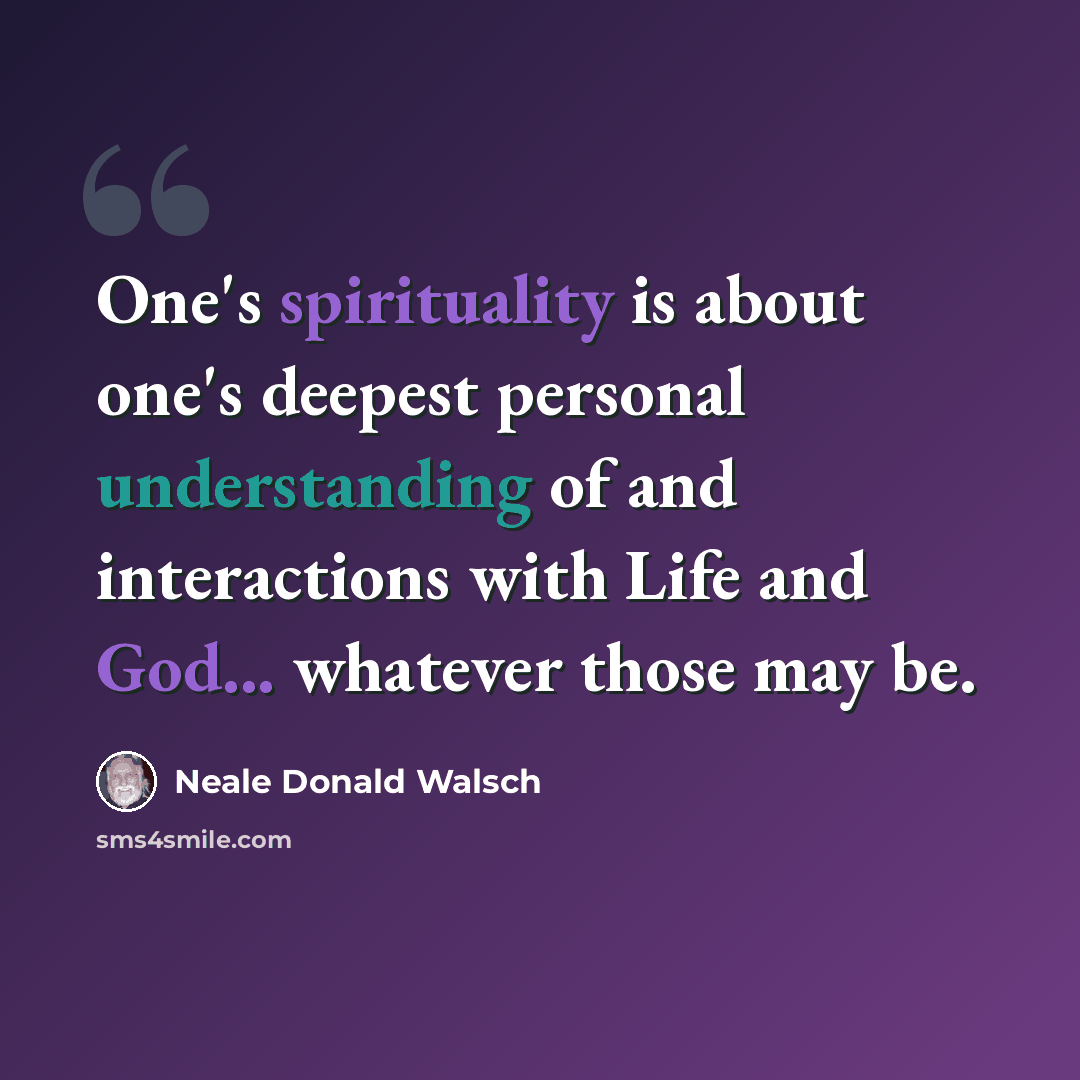 “One's spirituality is about one's deepest personal understanding of and interactions with Life and God... whatever those may be.” quote by Neale Donald Walsch