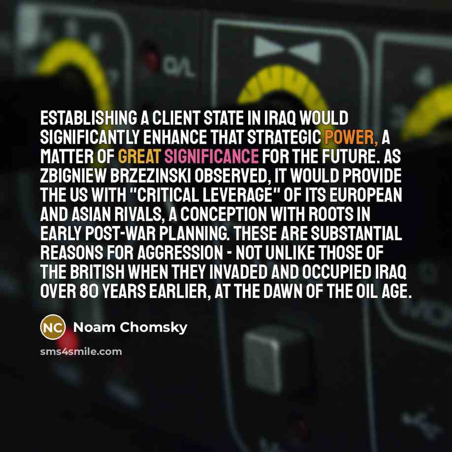“Establishing a client state in Iraq would significantly enhance that strategic power, a matter of great significance for the future. As Zbigniew Brzezinski observed, it would provide the US with "critical leverage" of its European and Asian rivals, a conception with roots in early post-war…” quote by Noam Chomsky