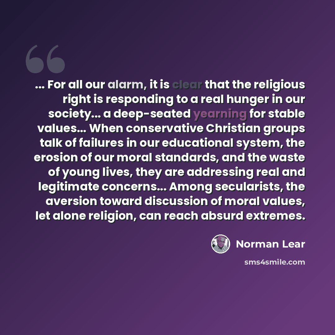 “... For all our alarm, it is clear that the religious right is responding to a real hunger in our society... a deep-seated yearning for stable values... When conservative Christian groups talk of failures in our educational system, the erosion of our moral standards, and the waste of young lives…” quote by Norman Lear