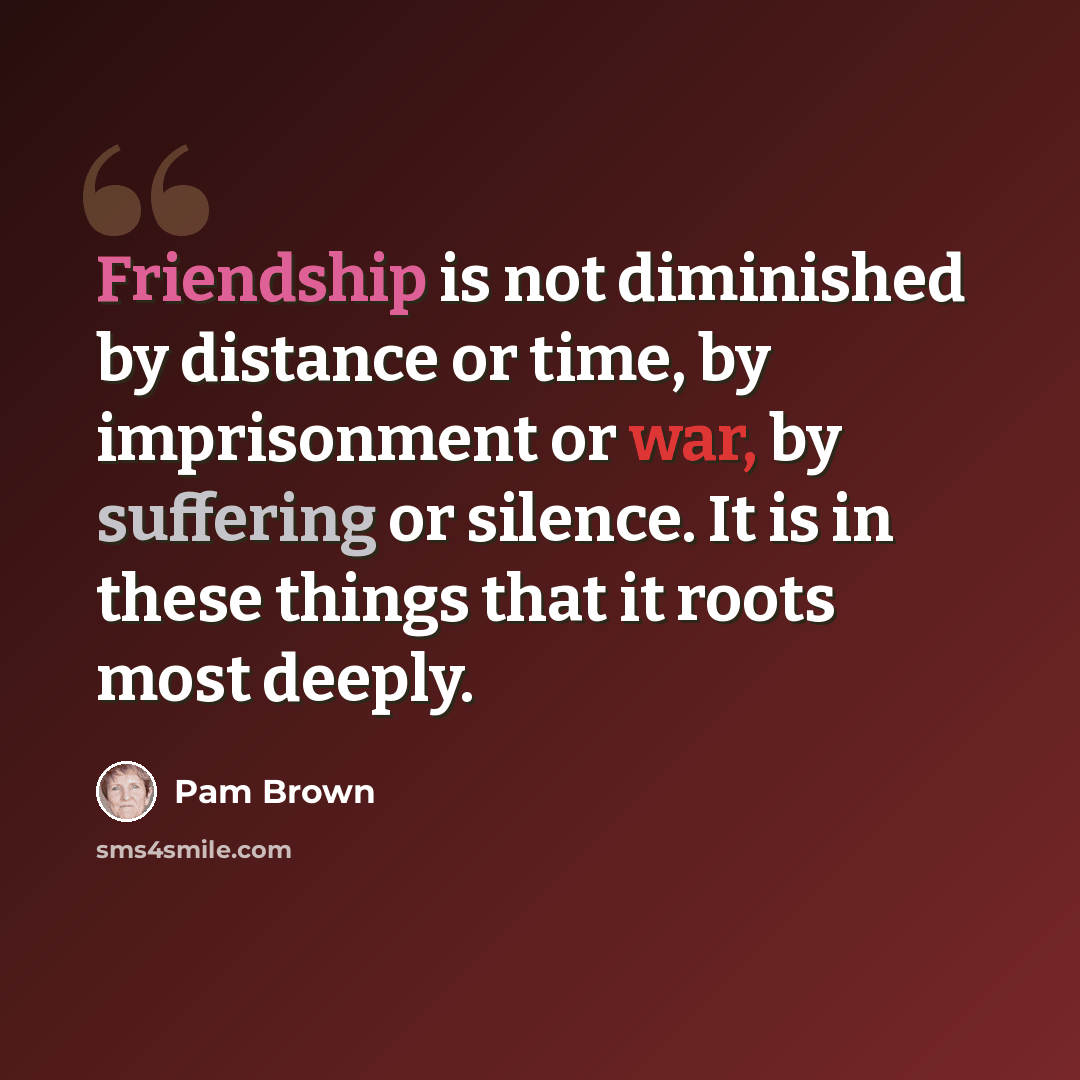 “Friendship is not diminished by distance or time, by imprisonment or war, by suffering or silence. It is in these things that it roots most deeply.” quote by Pam Brown