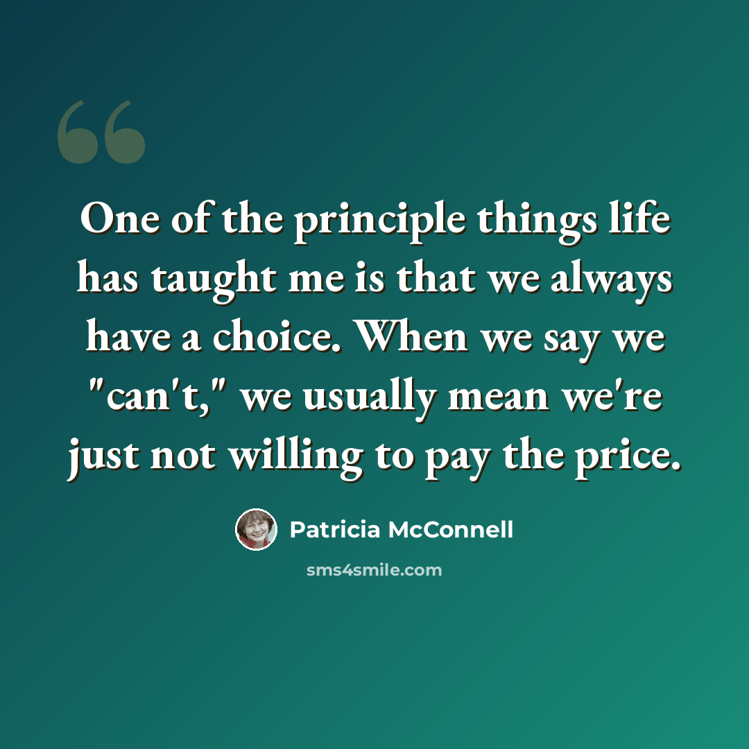 “One of the principle things life has taught me is that we always have a choice. When we say we "can't," we usually mean we're just not willing to pay the price.” quote by Patricia McConnell