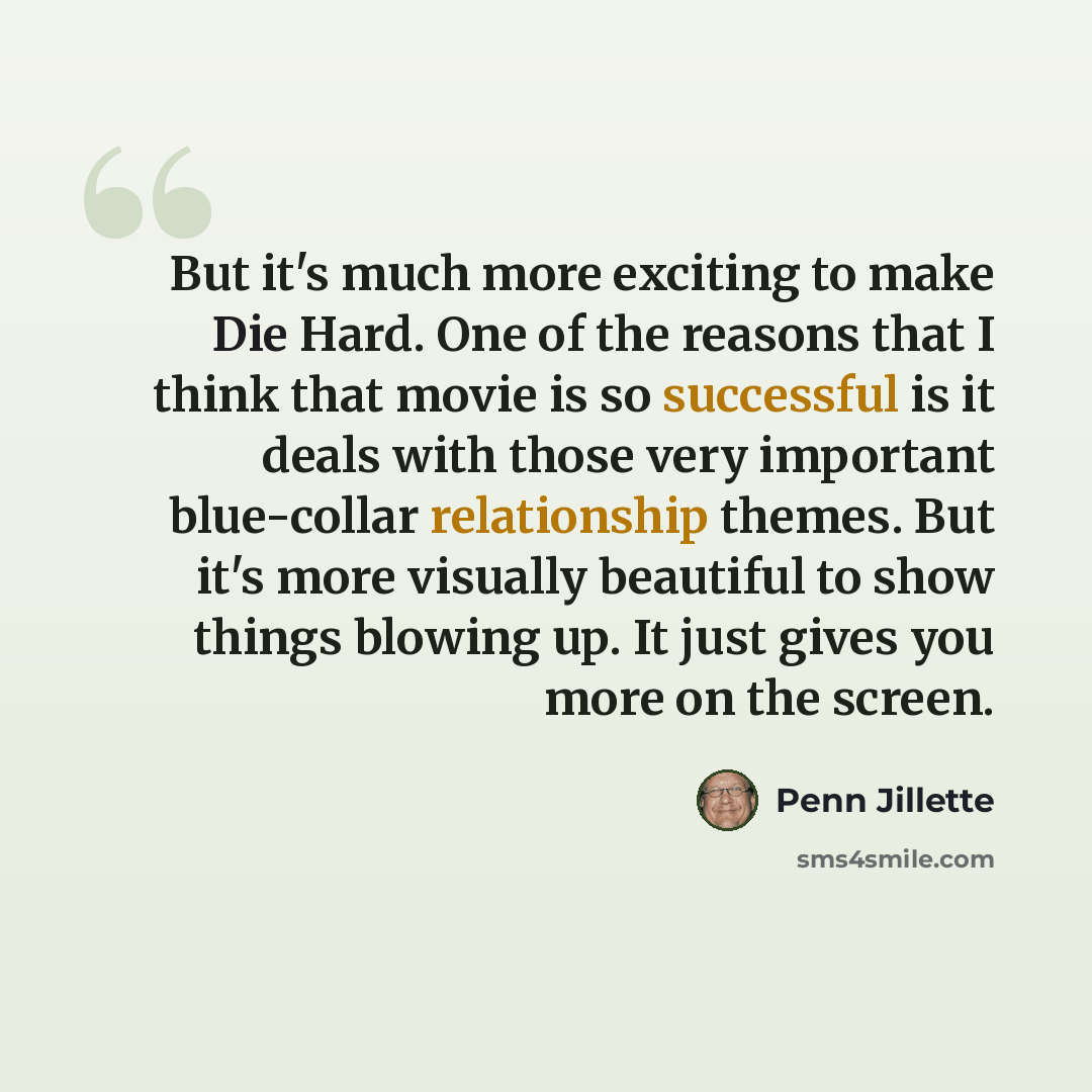 “But it's much more exciting to make Die Hard. One of the reasons that I think that movie is so successful is it deals with those very important blue-collar relationship themes. But it's more visually beautiful to show things blowing up. It just gives you more on the screen.” quote by Penn Jillette
