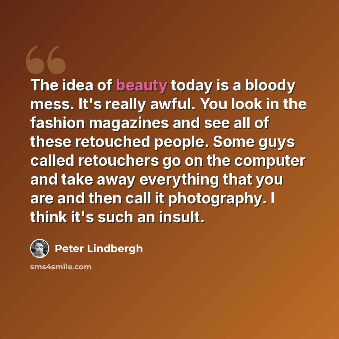 “The idea of beauty today is a bloody mess. It's really awful. You look in the fashion magazines and see all of these retouched people. Some guys called retouchers go on the computer and take away everything that you are and then call it photography. I think it's such an insult.” quote by Peter Lindbergh