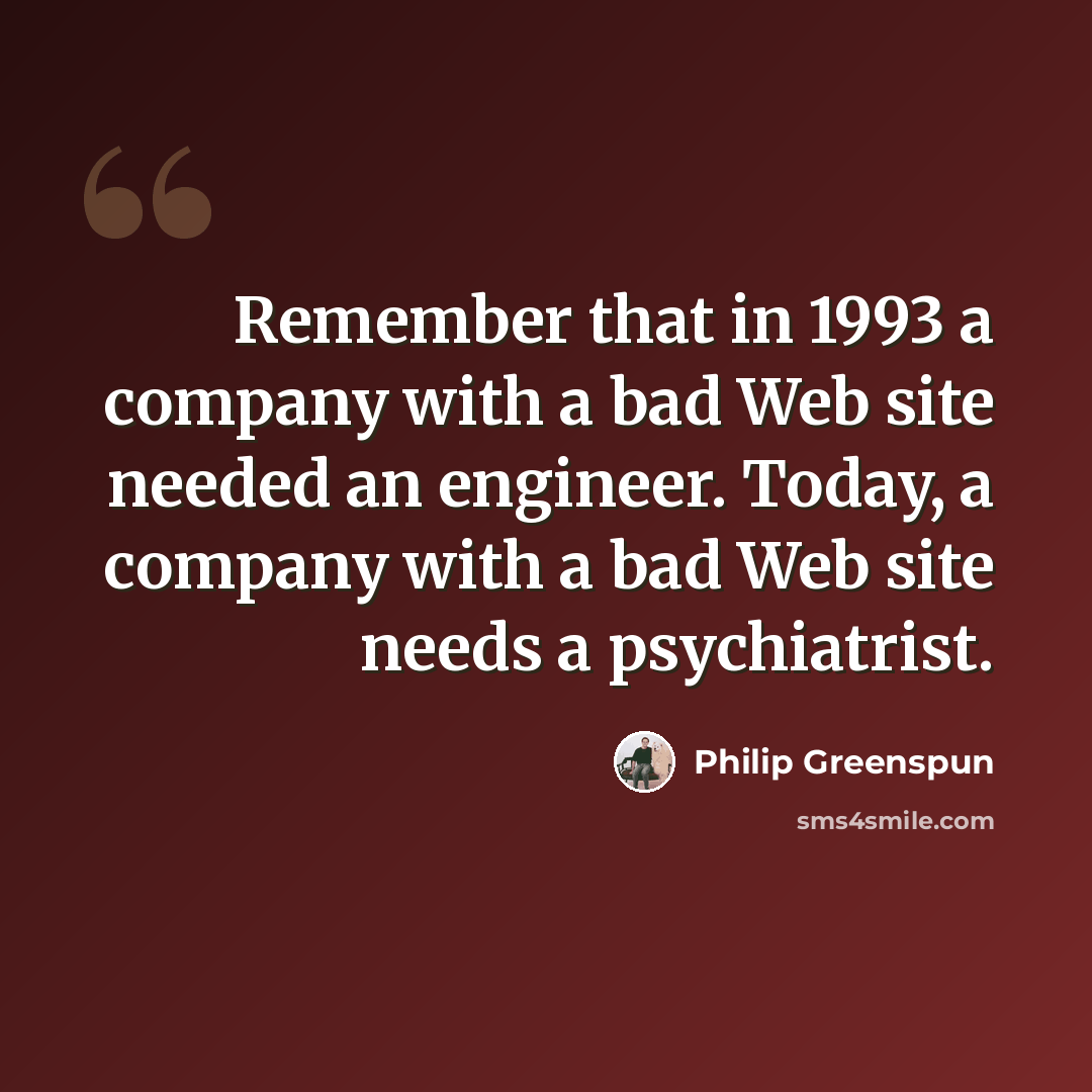 “Remember that in 1993 a company with a bad Web site needed an engineer. Today, a company with a bad Web site needs a psychiatrist.” quote by Philip Greenspun