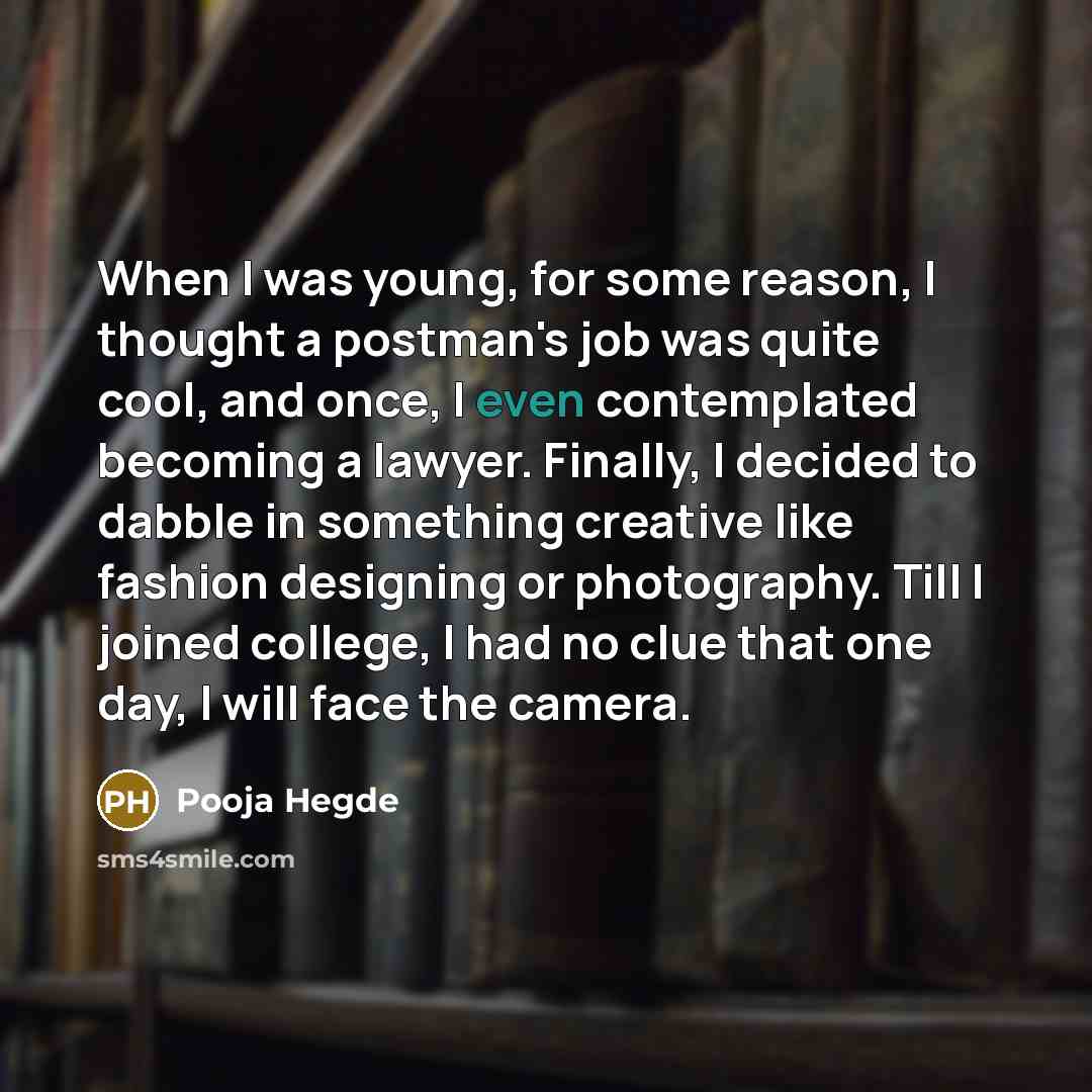 “When I was young, for some reason, I thought a postman's job was quite cool, and once, I even contemplated becoming a lawyer. Finally, I decided to dabble in something creative like fashion designing or photography. Till I joined college, I had no clue that one day, I will face the camera.” quote by Pooja Hegde