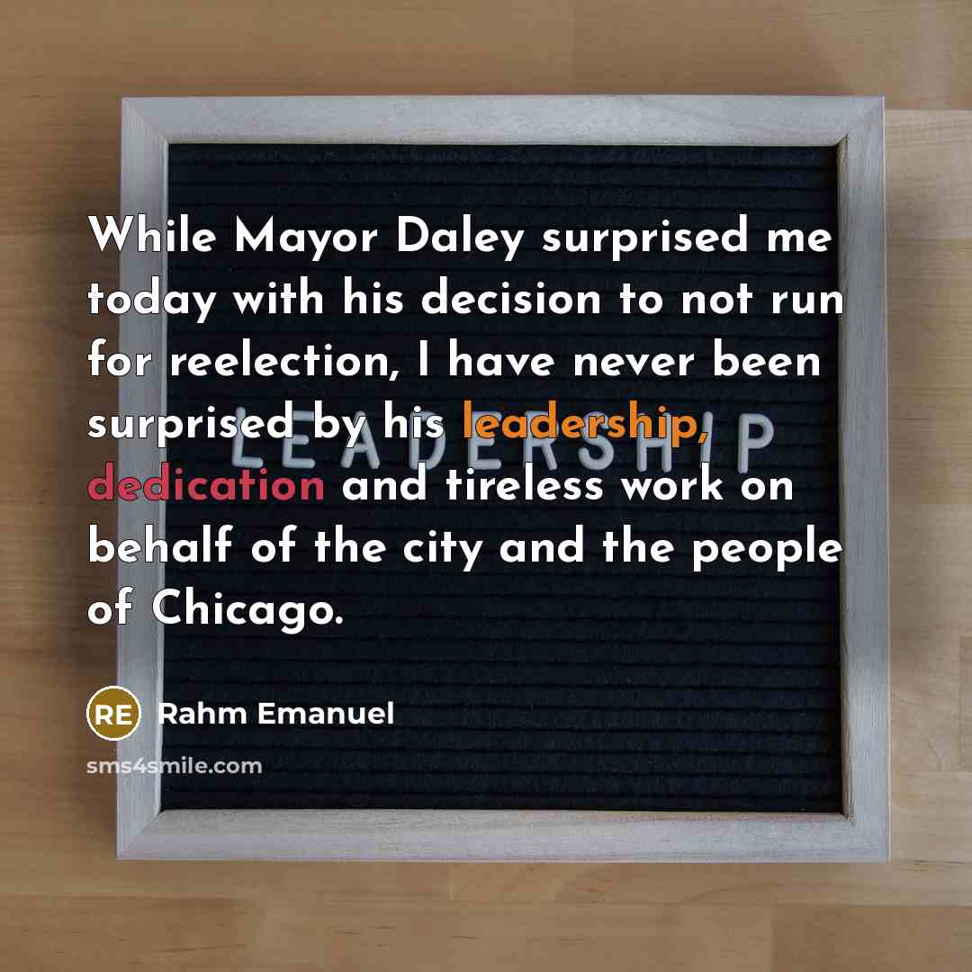 “While Mayor Daley surprised me today with his decision to not run for reelection, I have never been surprised by his leadership, dedication and tireless work on behalf of the city and the people of Chicago.” quote by Rahm Emanuel