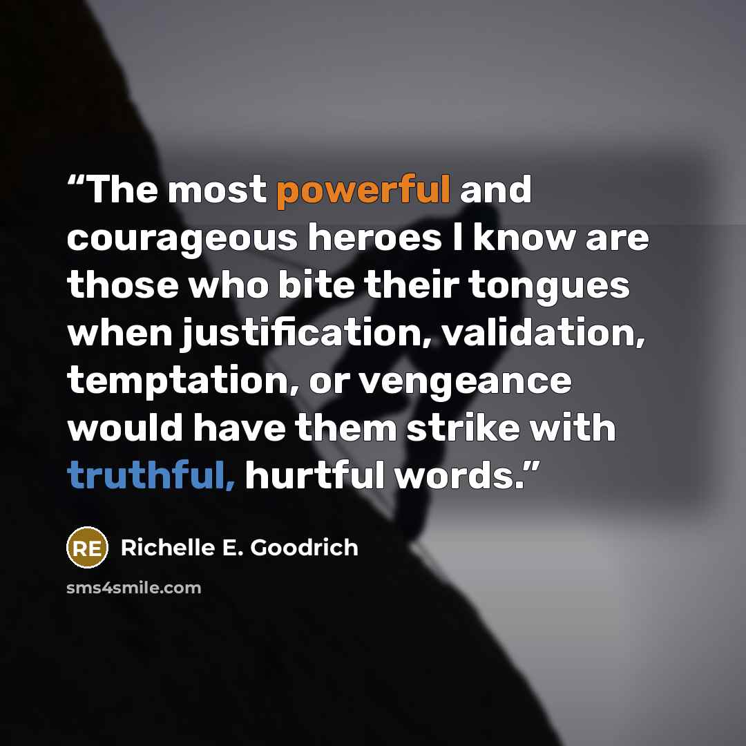 “The most powerful and courageous heroes I know are those who bite their tongues when justification, validation, temptation, or vengeance would have them strike with truthful, hurtful words.” quote by Richelle E. Goodrich