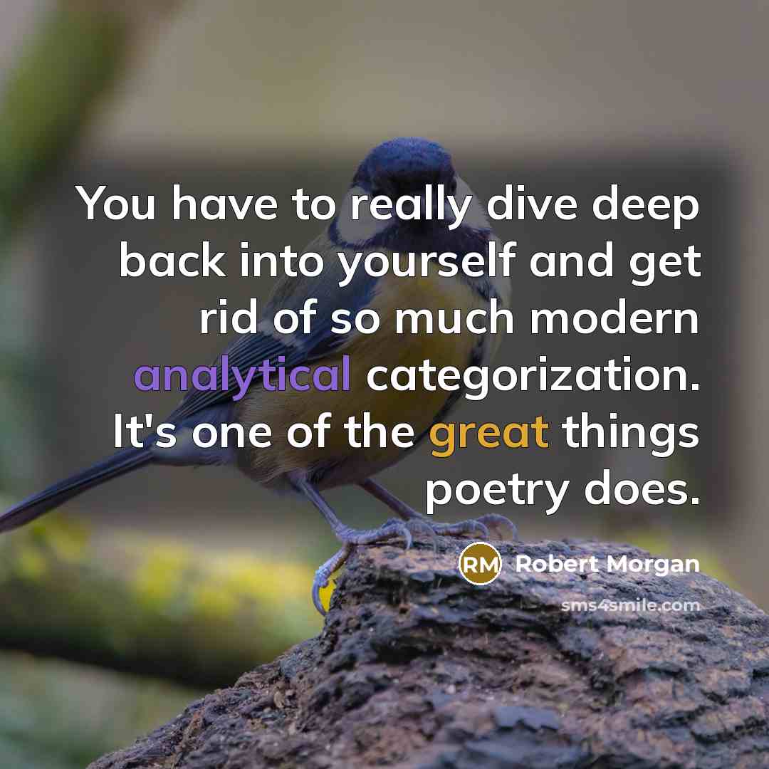 “You have to really dive deep back into yourself and get rid of so much modern analytical categorization. It's one of the great things poetry does.” quote by Robert Morgan