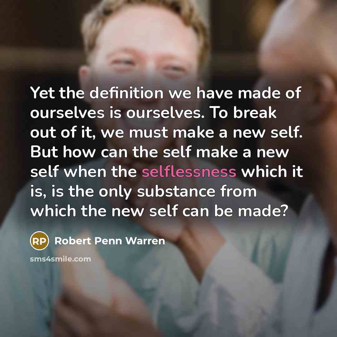 “Yet the definition we have made of ourselves is ourselves. To break out of it, we must make a new self. But how can the self make a new self when the selflessness which it is, is the only substance from which the new self can be made?” quote by Robert Penn Warren
