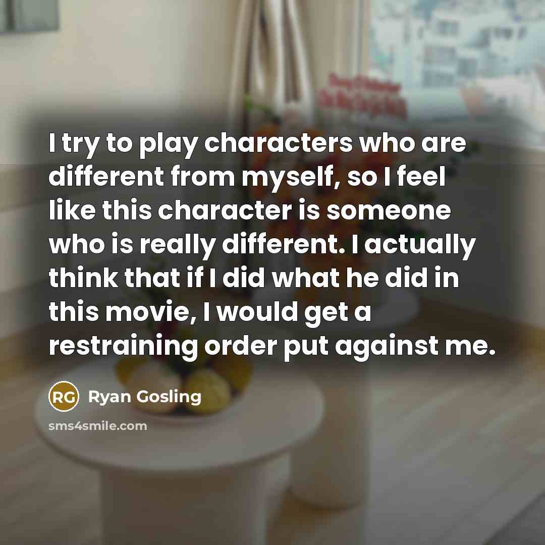 “I try to play characters who are different from myself, so I feel like this character is someone who is really different. I actually think that if I did what he did in this movie, I would get a restraining order put against me.” quote by Ryan Gosling