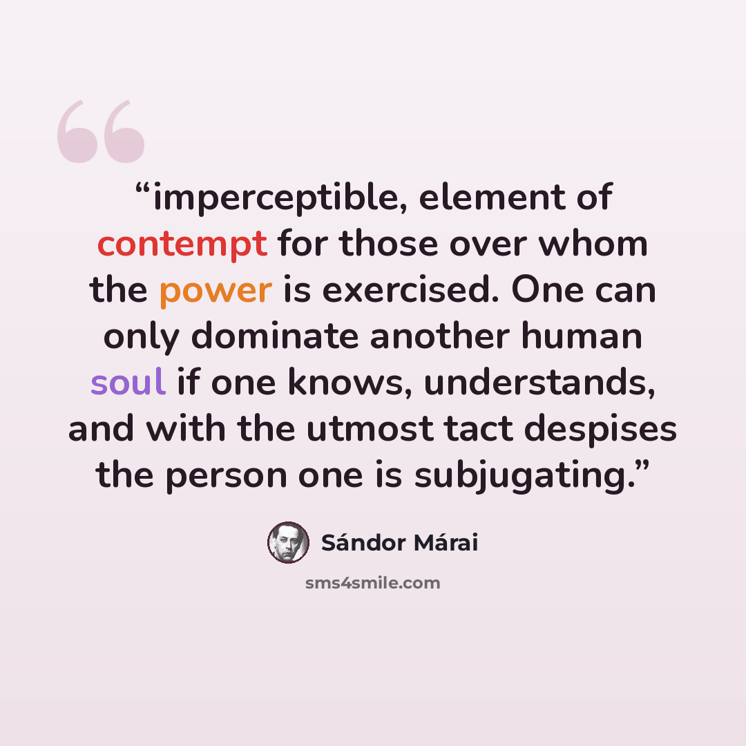 “imperceptible, element of contempt for those over whom the power is exercised. One can only dominate another human soul if one knows, understands, and with the utmost tact despises the person one is subjugating.” quote by Sándor Márai