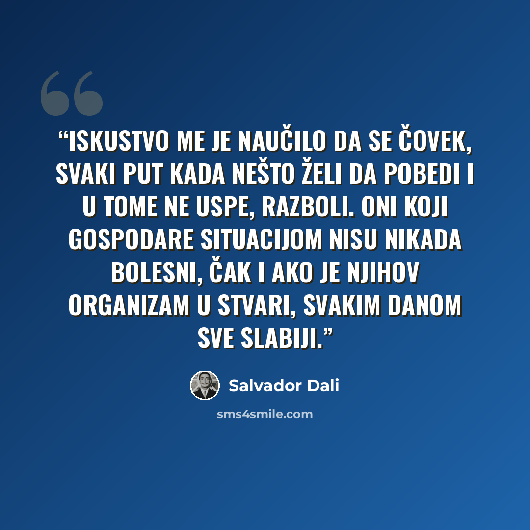 “Iskustvo me je naučilo da se čovek, svaki put kada nešto želi da pobedi i u tome ne uspe, razboli. Oni koji gospodare situacijom nisu nikada bolesni, čak i ako je njihov organizam u stvari, svakim danom sve slabiji.” quote by Salvador Dalí