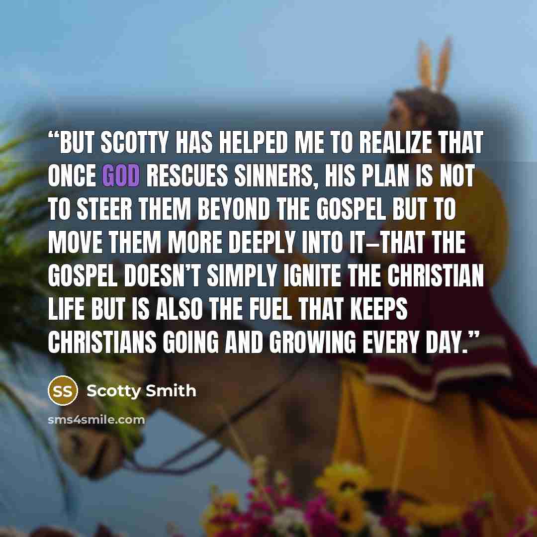 “But Scotty has helped me to realize that once God rescues sinners, his plan is not to steer them beyond the gospel but to move them more deeply into it—that the gospel doesn’t simply ignite the Christian life but is also the fuel that keeps Christians going and growing every day.” quote by Scotty Smith