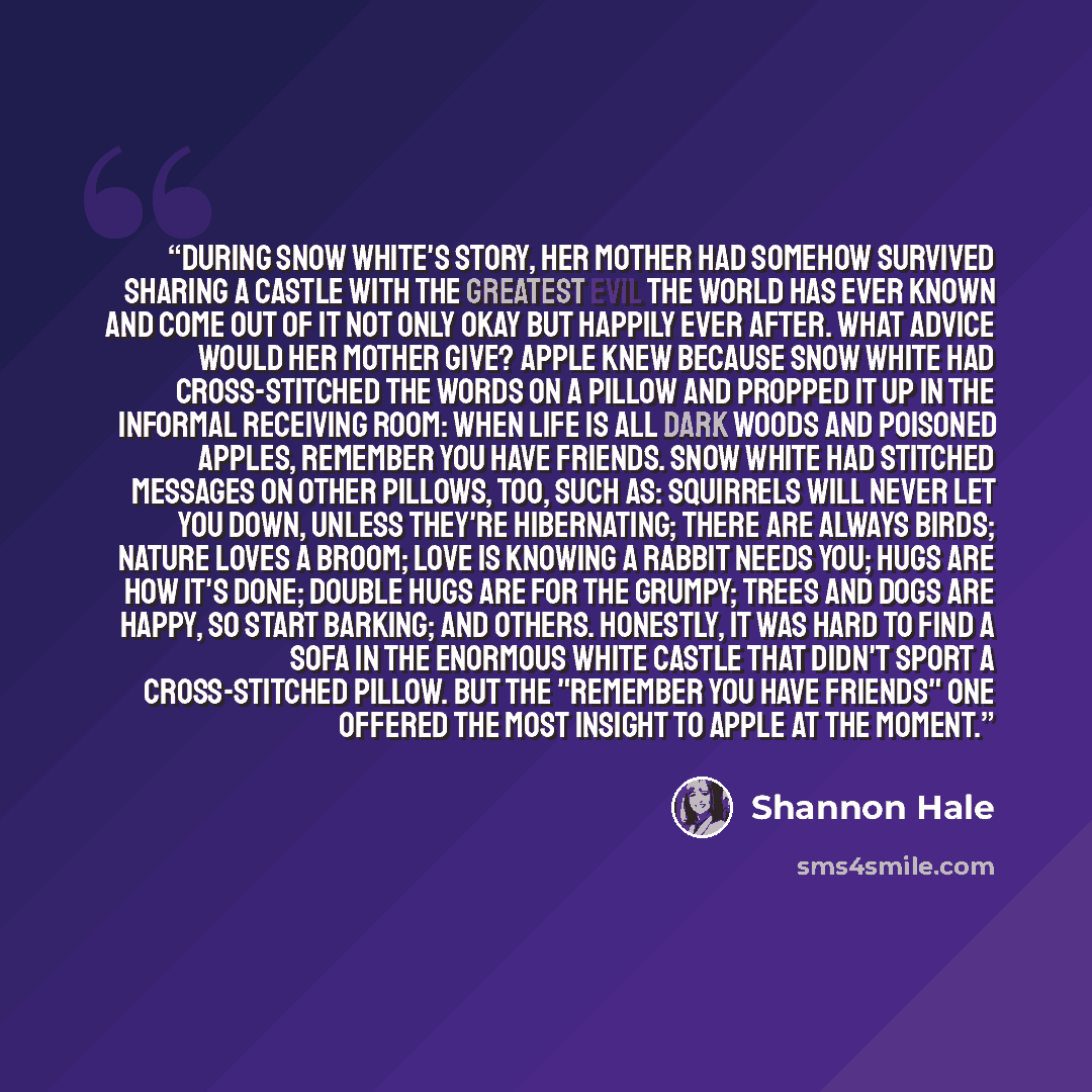“During Snow White's story, her mother had somehow survived sharing a castle with the Greatest Evil the World Has Ever Known and come out of it not only okay but Happily Ever After. What advice would her mother give? Apple knew because Snow White had cross-stitched the words on a pillow and propped…” quote by Shannon Hale