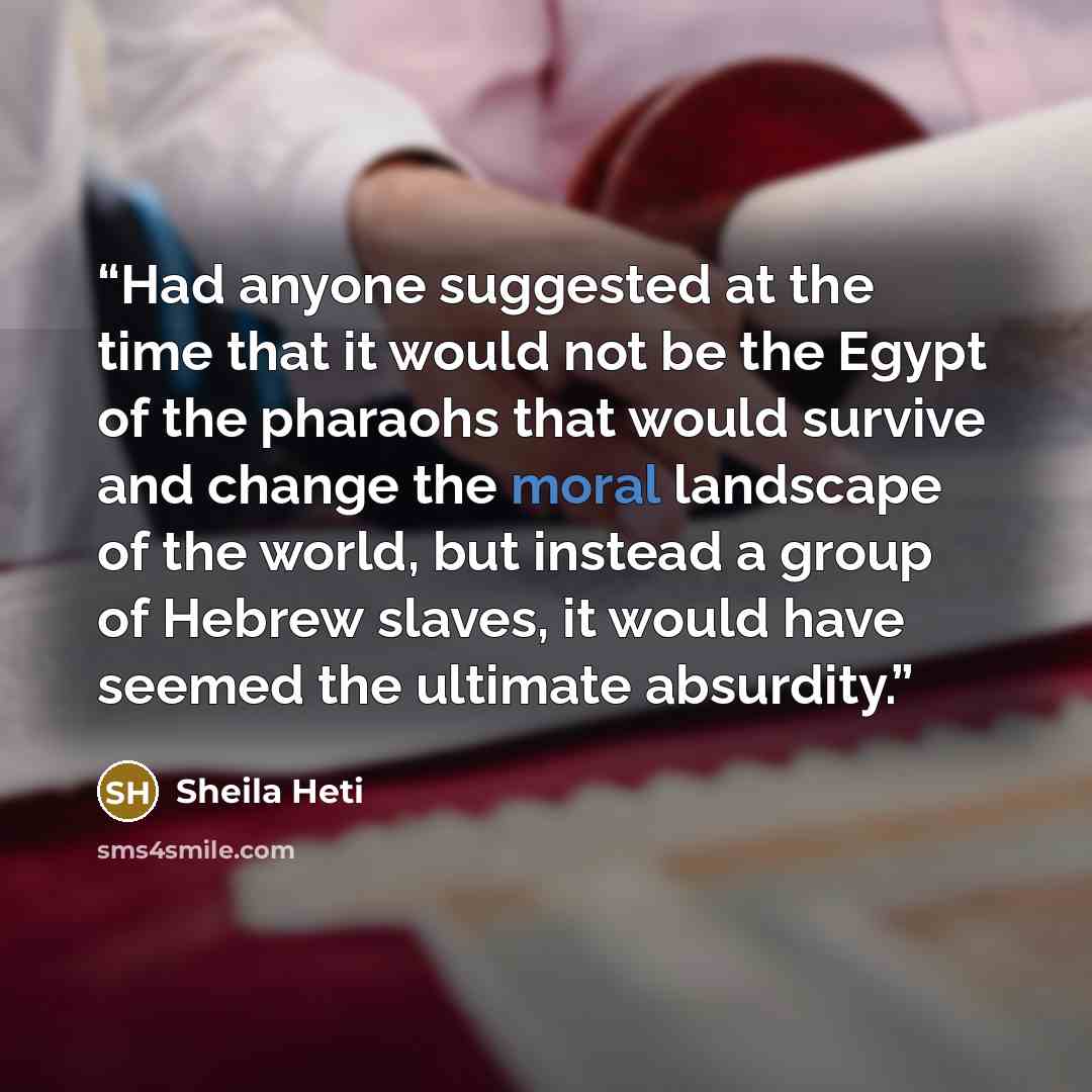 “Had anyone suggested at the time that it would not be the Egypt of the pharaohs that would survive and change the moral landscape of the world, but instead a group of Hebrew slaves, it would have seemed the ultimate absurdity.” quote by Sheila Heti