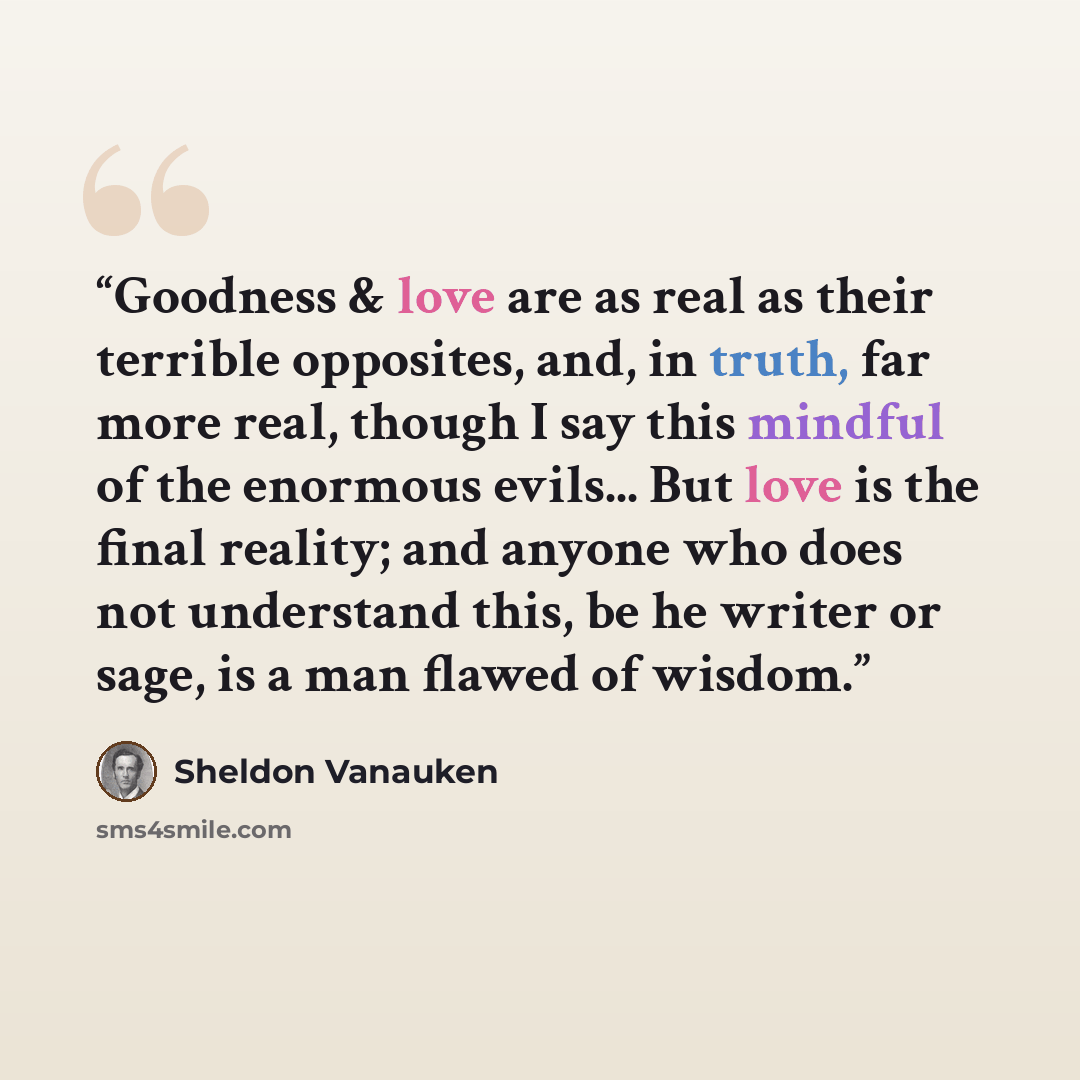 “Goodness & love are as real as their terrible opposites, and, in truth, far more real, though I say this mindful of the enormous evils... But love is the final reality; and anyone who does not understand this, be he writer or sage, is a man flawed of wisdom.” quote by Sheldon Vanauken