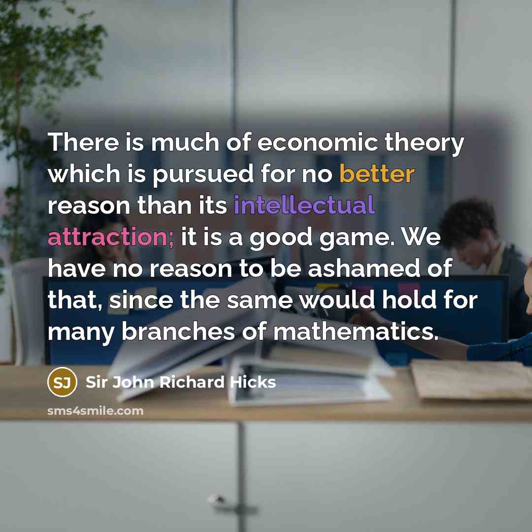 “There is much of economic theory which is pursued for no better reason than its intellectual attraction; it is a good game. We have no reason to be ashamed of that, since the same would hold for many branches of mathematics.” quote by Sir John Richard Hicks