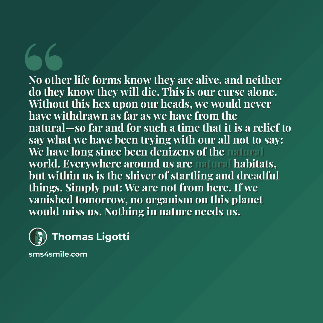 “No other life forms know they are alive, and neither do they know they will die. This is our curse alone. Without this hex upon our heads, we would never have withdrawn as far as we have from the natural—so far and for such a time that it is a relief to say what we have been trying with our all…” quote by Thomas Ligotti