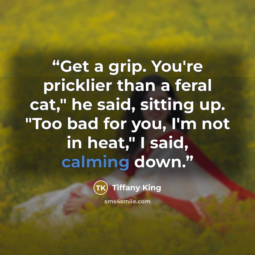 “Get a grip. You're pricklier than a feral cat," he said, sitting up. "Too bad for you, I'm not in heat," I said, calming down.” quote by Tiffany King