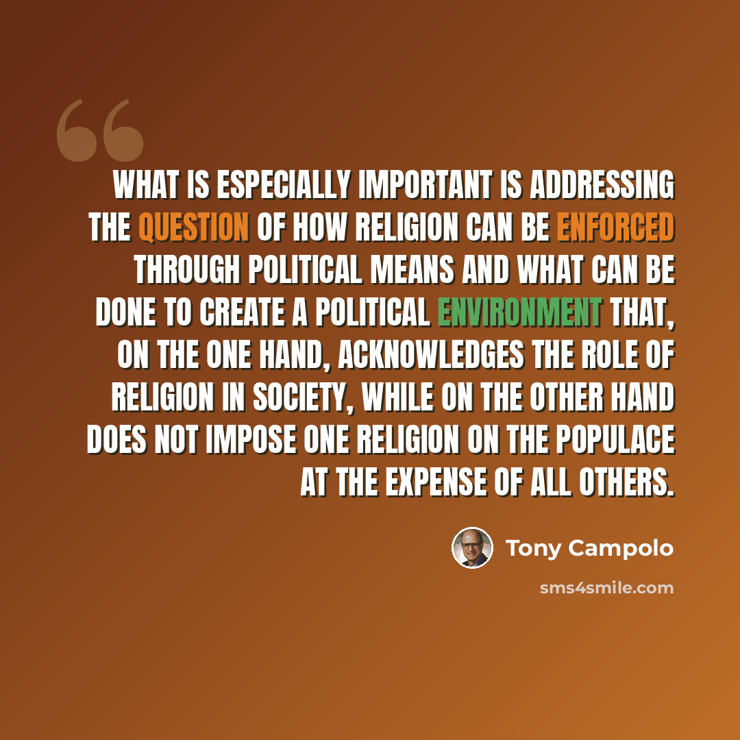“What is especially important is addressing the question of how religion can be enforced through political means and what can be done to create a political environment that, on the one hand, acknowledges the role of religion in society, while on the other hand does not impose one religion on the…” quote by Tony Campolo