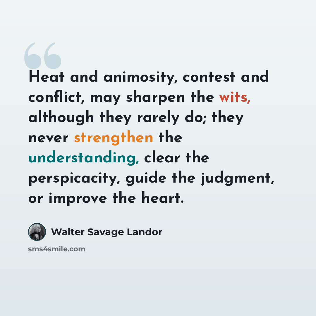 “Heat and animosity, contest and conflict, may sharpen the wits, although they rarely do; they never strengthen the understanding, clear the perspicacity, guide the judgment, or improve the heart.” quote by Walter Savage Landor