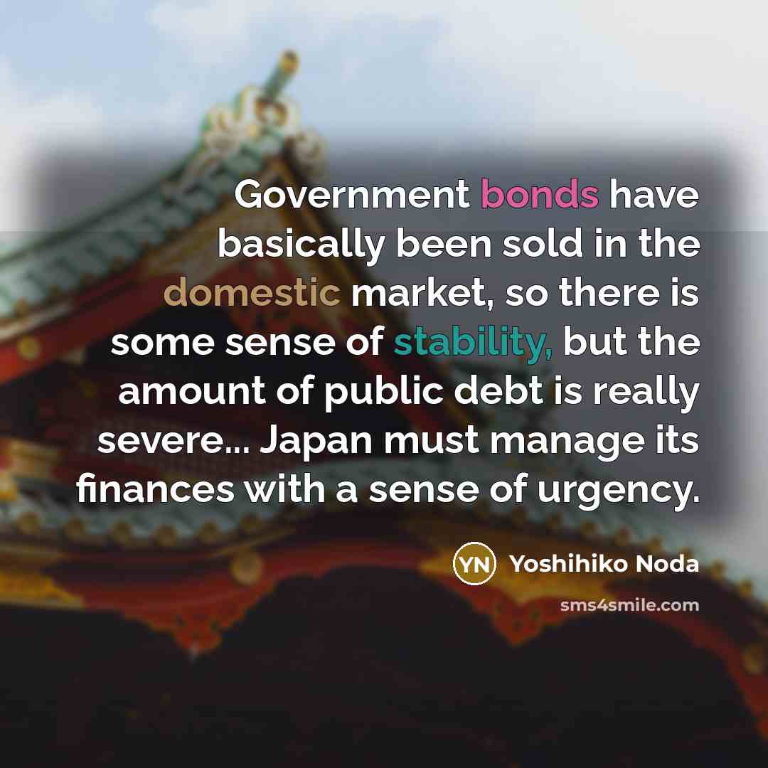 “Government bonds have basically been sold in the domestic market, so there is some sense of stability, but the amount of public debt is really severe... Japan must manage its finances with a sense of urgency.” quote by Yoshihiko Noda