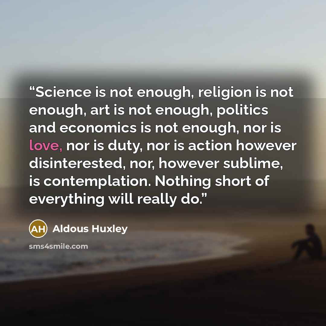 “Science is not enough, religion is not enough, art is not enough, politics and economics is not enough, nor is love, nor is duty, nor is action however disinterested, nor, however sublime, is contemplation. Nothing short of everything will really do.” quote by Aldous Huxley