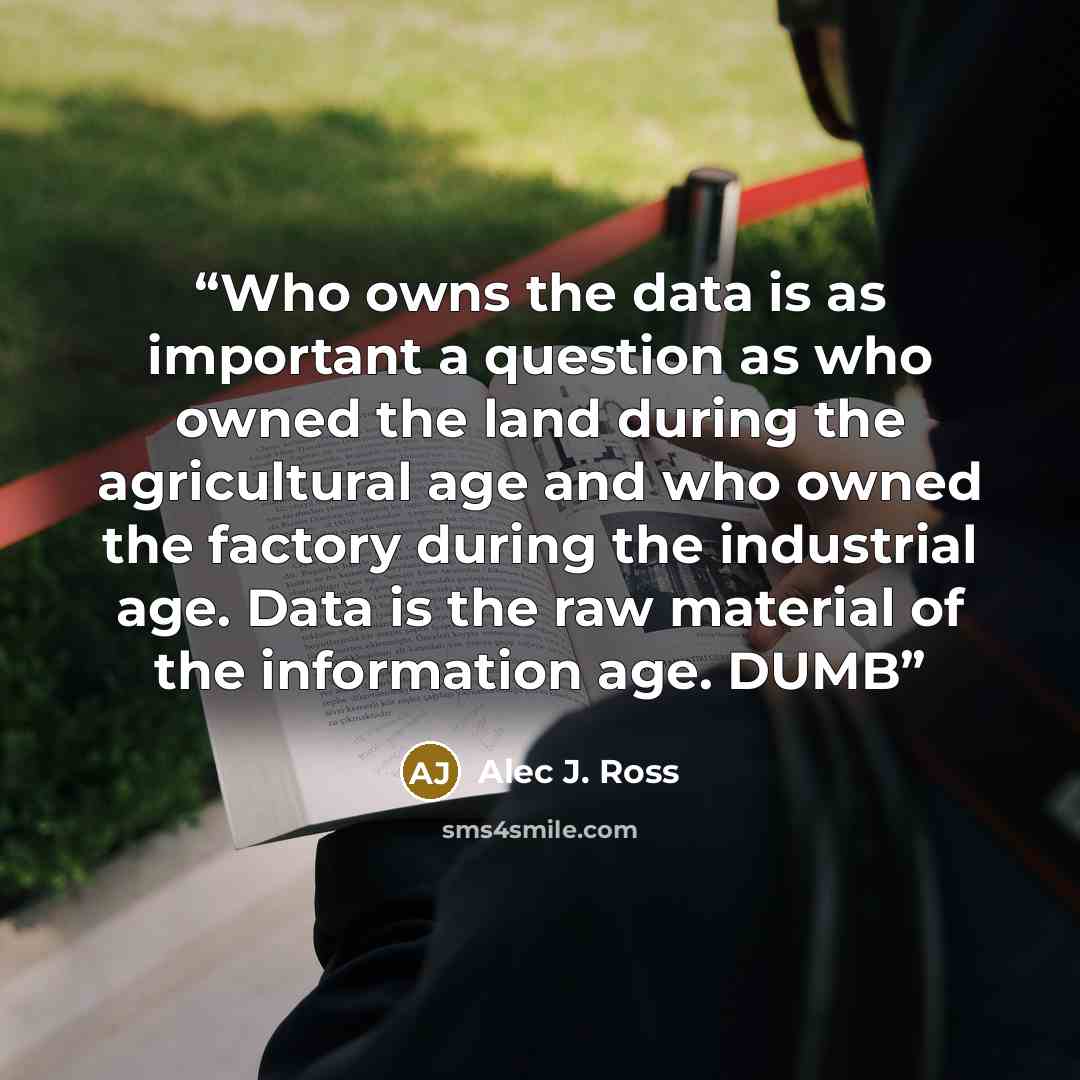 “Who owns the data is as important a question as who owned the land during the agricultural age and who owned the factory during the industrial age. Data is the raw material of the information age. DUMB” quote by Alec J. Ross
