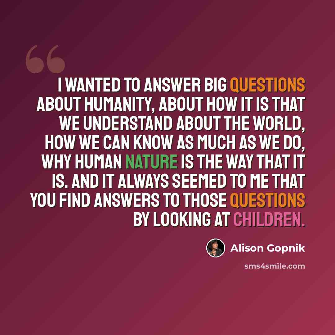“I wanted to answer big questions about humanity, about how it is that we understand about the world, how we can know as much as we do, why human nature is the way that it is. And it always seemed to me that you find answers to those questions by looking at children.” quote by Alison Gopnik