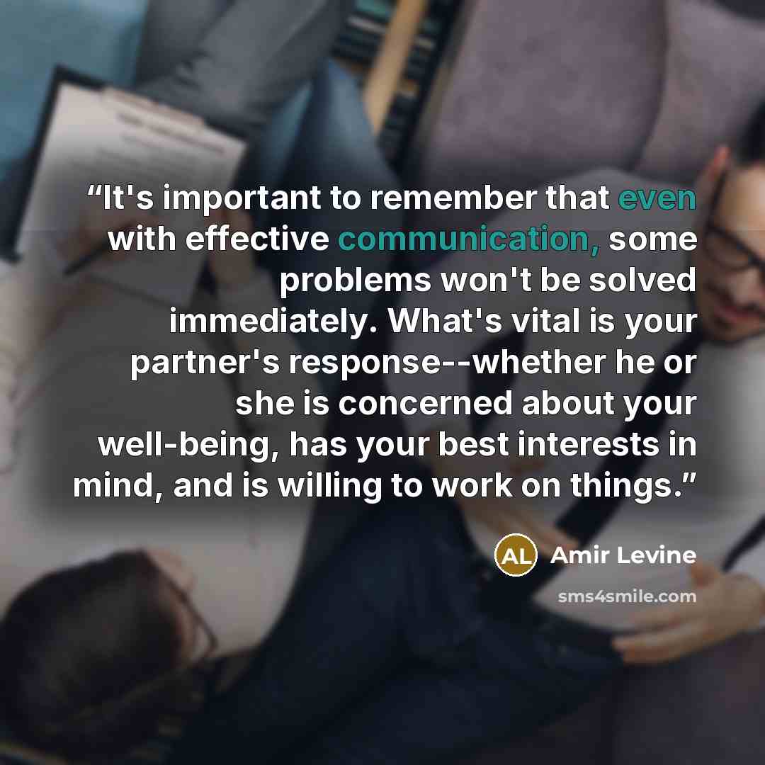 “It's important to remember that even with effective communication, some problems won't be solved immediately. What's vital is your partner's response--whether he or she is concerned about your well-being, has your best interests in mind, and is willing to work on things.” quote by Amir Levine
