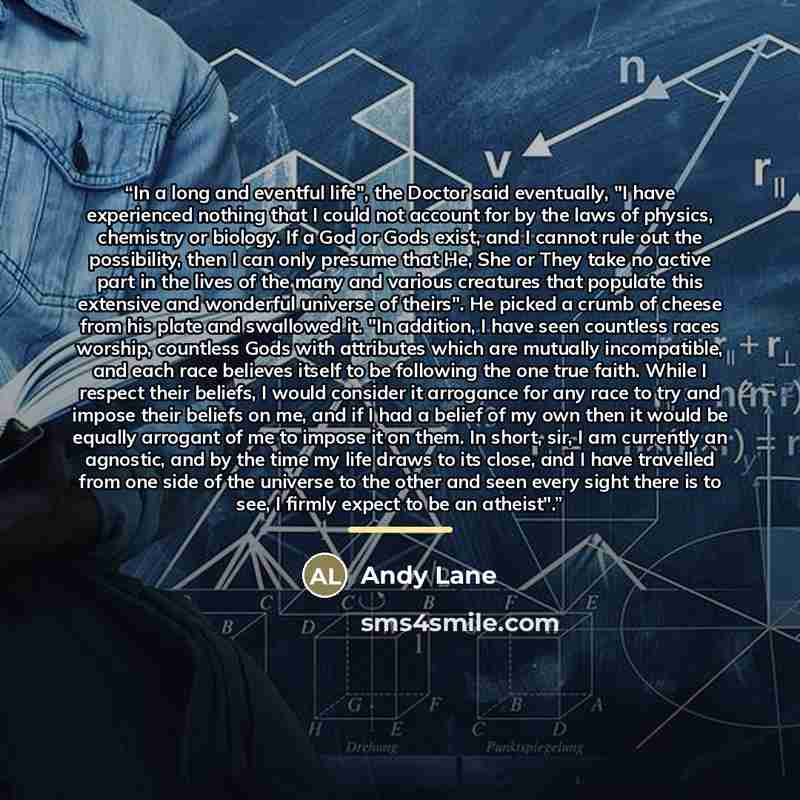 “In a long and eventful life", the Doctor said eventually, "I have experienced nothing that I could not account for by the laws of physics, chemistry or biology. If a God or Gods exist, and I cannot rule out the possibility, then I can only presume that He, She or They take no active part in the…” quote by Andy Lane