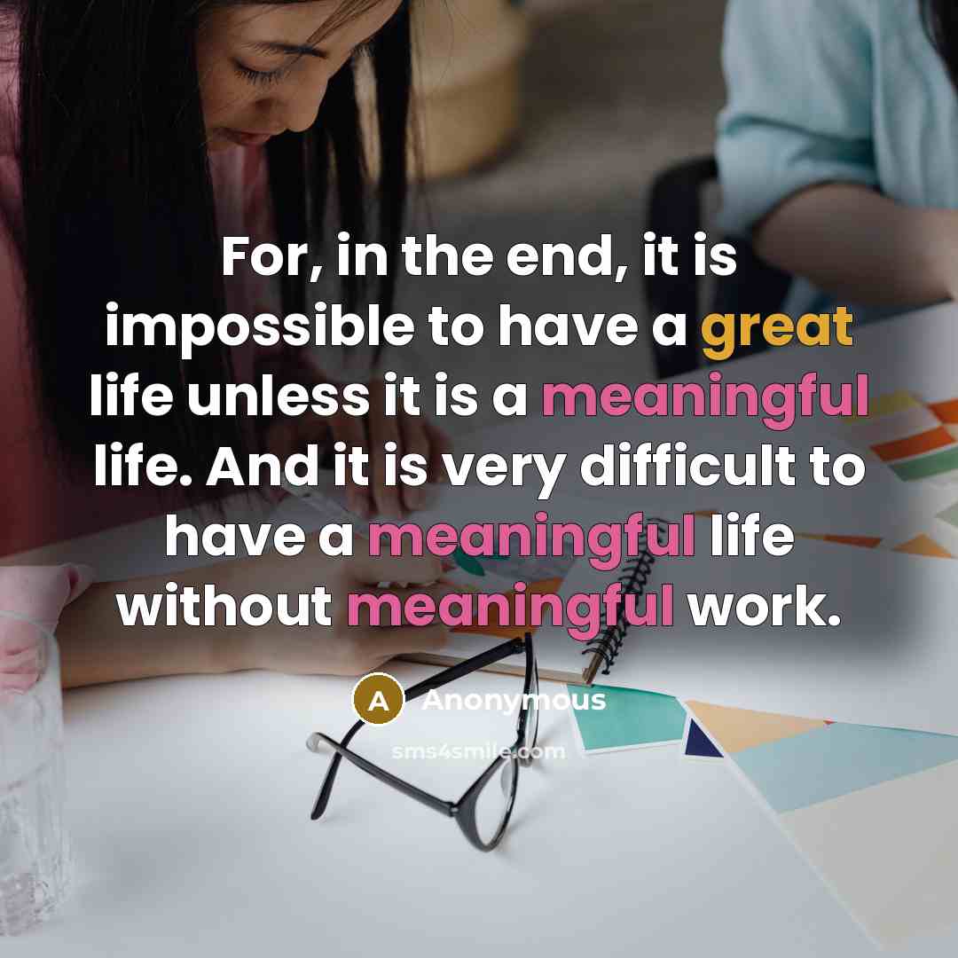 “For, in the end, it is impossible to have a great life unless it is a meaningful life. And it is very difficult to have a meaningful life without meaningful work.” quote by Anonymous