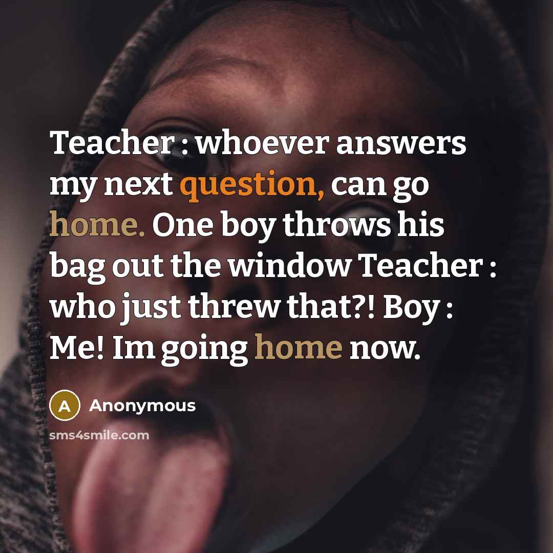 “Teacher : whoever answers my next question, can go home. One boy throws his bag out the window Teacher : who just threw that?! Boy : Me! Im going home now.” quote by Anonymous