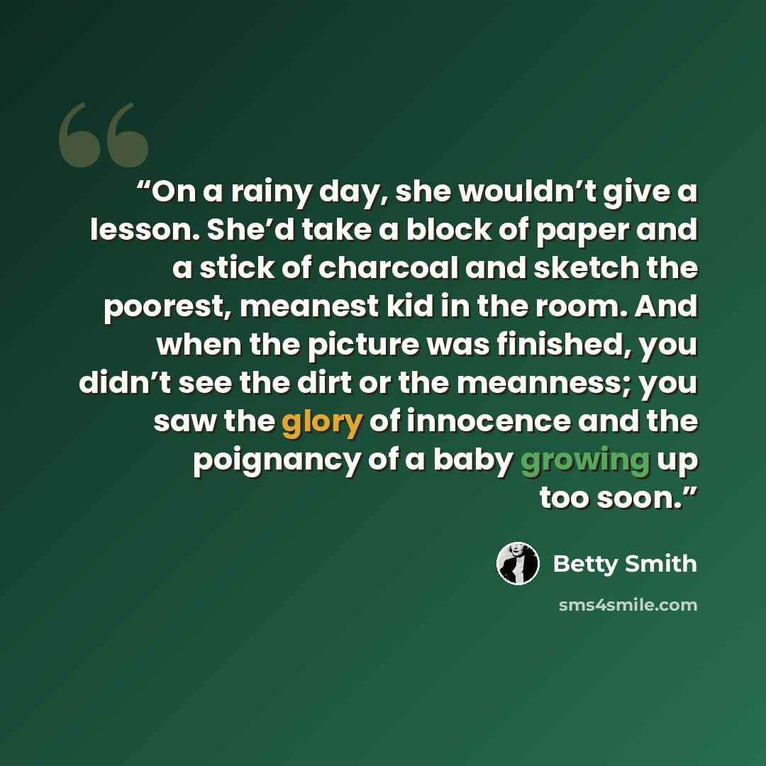 “On a rainy day, she wouldn’t give a lesson. She’d take a block of paper and a stick of charcoal and sketch the poorest, meanest kid in the room. And when the picture was finished, you didn’t see the dirt or the meanness; you saw the glory of innocence and the poignancy of a baby growing up too soon.” quote by Betty Smith