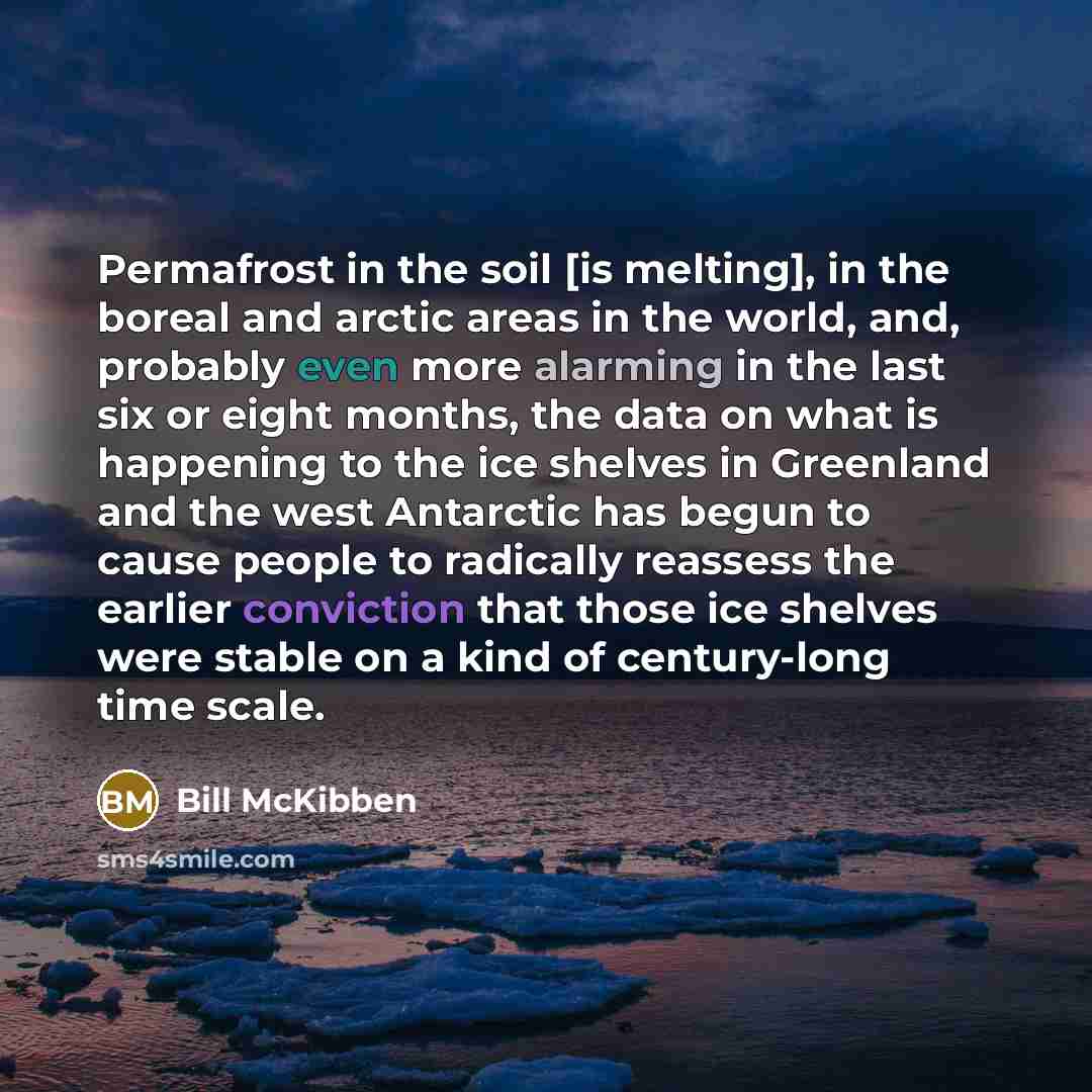 “Permafrost in the soil [is melting], in the boreal and arctic areas in the world, and, probably even more alarming in the last six or eight months, the data on what is happening to the ice shelves in Greenland and the west Antarctic has begun to cause people to radically reassess the earlier…” quote by Bill McKibben