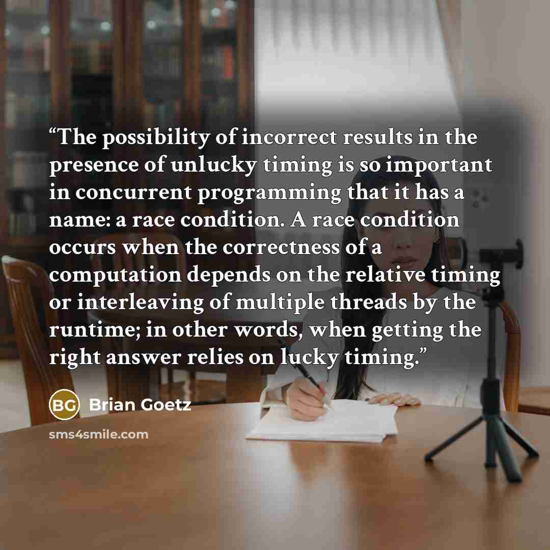 “The possibility of incorrect results in the presence of unlucky timing is so important in concurrent programming that it has a name: a race condition. A race condition occurs when the correctness of a computation depends on the relative timing or interleaving of multiple threads by the runtime; in…” quote by Brian Goetz
