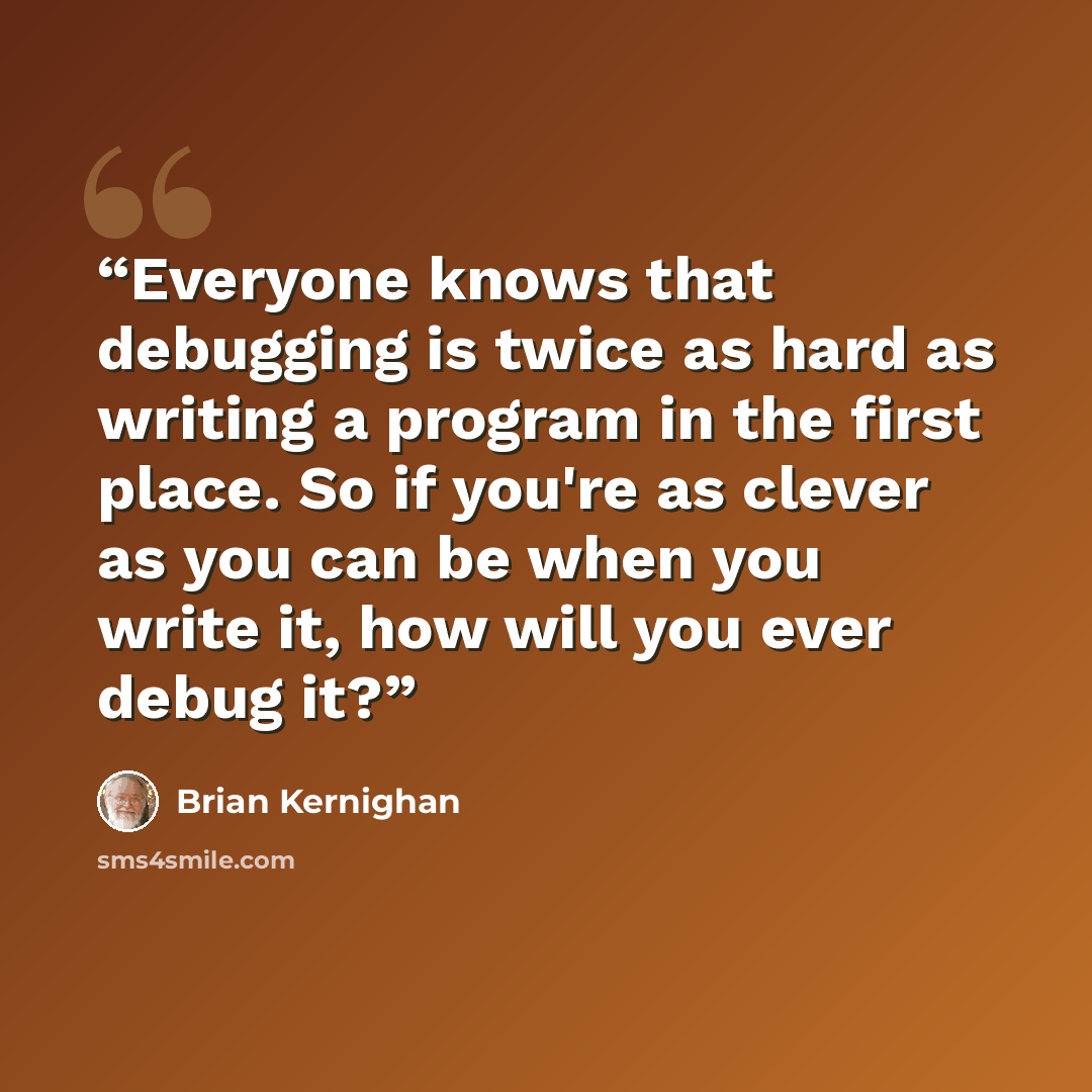 “Everyone knows that debugging is twice as hard as writing a program in the first place. So if you're as clever as you can be when you write it, how will you ever debug it?” quote by Brian Kernighan