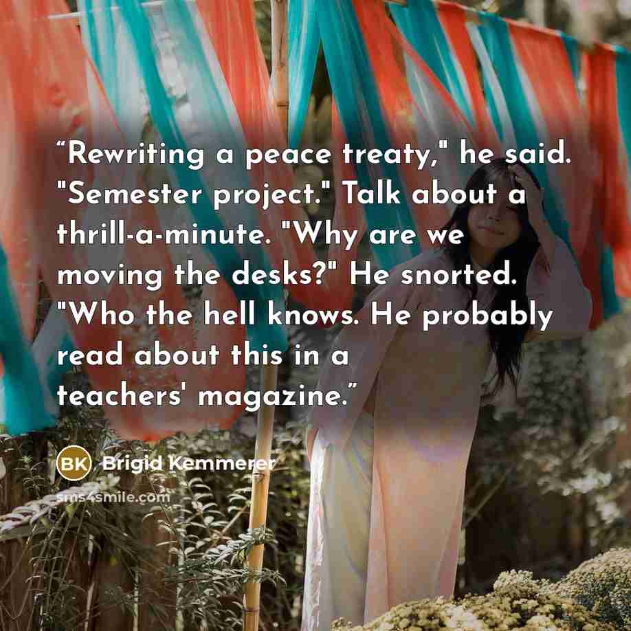 “Rewriting a peace treaty," he said. "Semester project." Talk about a thrill-a-minute. "Why are we moving the desks?" He snorted. "Who the hell knows. He probably read about this in a teachers' magazine.” quote by Brigid Kemmerer