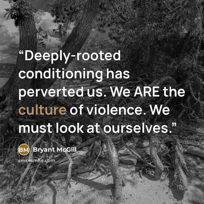 “Deeply-rooted conditioning has perverted us. We ARE the culture of violence. We must look at ourselves.” quote by Bryant McGill