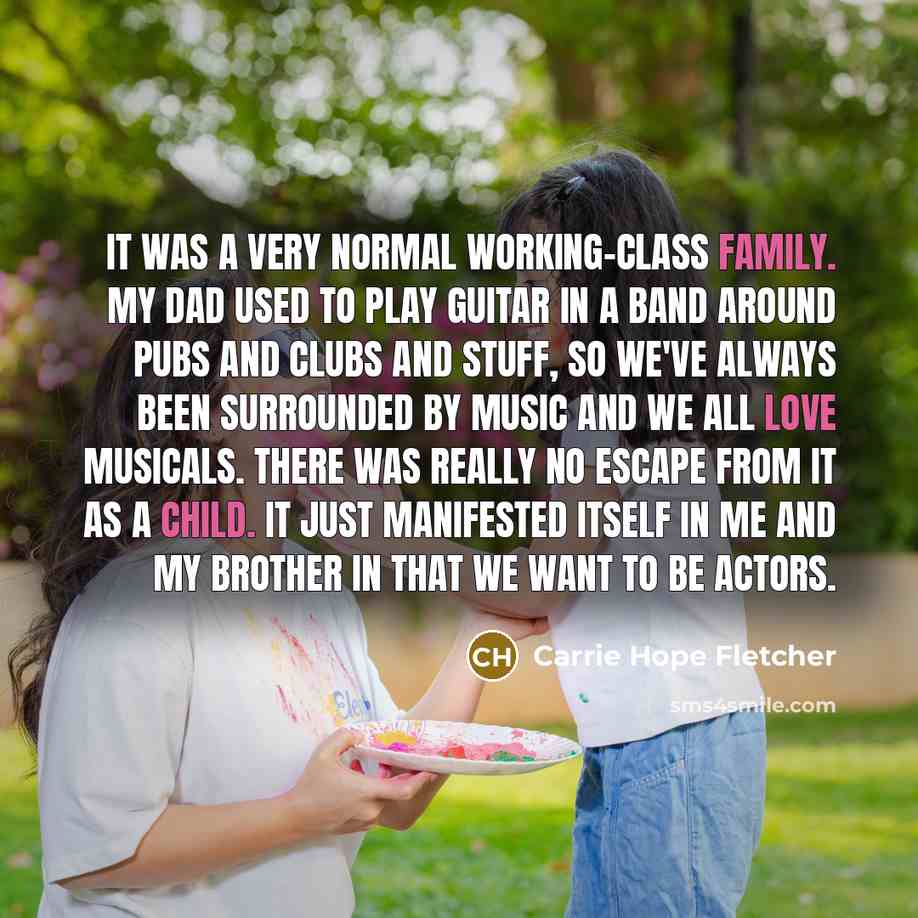 “It was a very normal working-class family. My dad used to play guitar in a band around pubs and clubs and stuff, so we've always been surrounded by music and we all love musicals. There was really no escape from it as a child. It just manifested itself in me and my brother in that we want to be…” quote by Carrie Hope Fletcher
