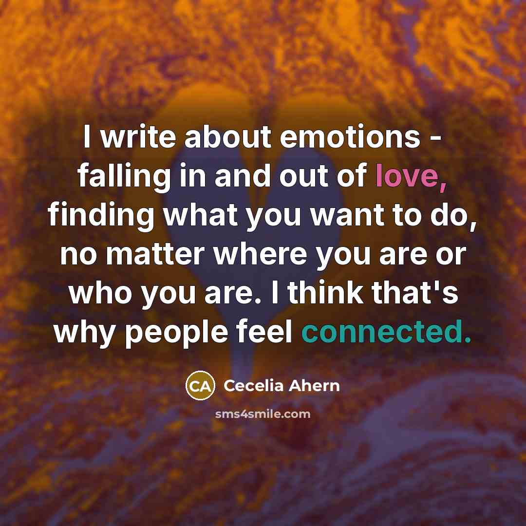 “I write about emotions - falling in and out of love, finding what you want to do, no matter where you are or who you are. I think that's why people feel connected.” quote by Cecelia Ahern