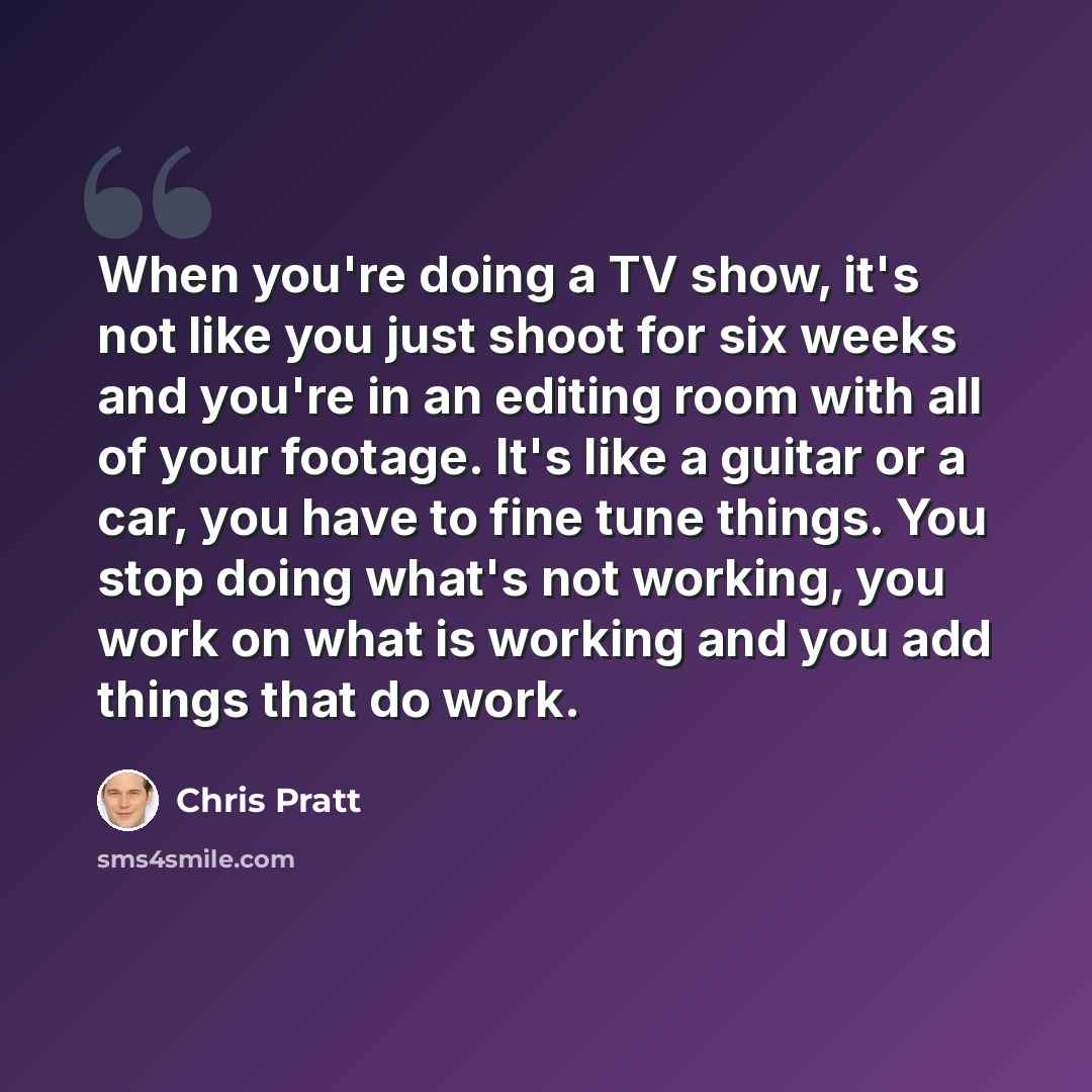 “When you're doing a TV show, it's not like you just shoot for six weeks and you're in an editing room with all of your footage. It's like a guitar or a car, you have to fine tune things. You stop doing what's not working, you work on what is working and you add things that do work.” quote by Chris Pratt