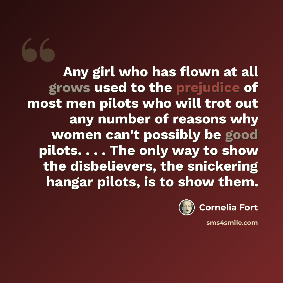 “Any girl who has flown at all grows used to the prejudice of most men pilots who will trot out any number of reasons why women can't possibly be good pilots. . . . The only way to show the disbelievers, the snickering hangar pilots, is to show them.” quote by Cornelia Fort