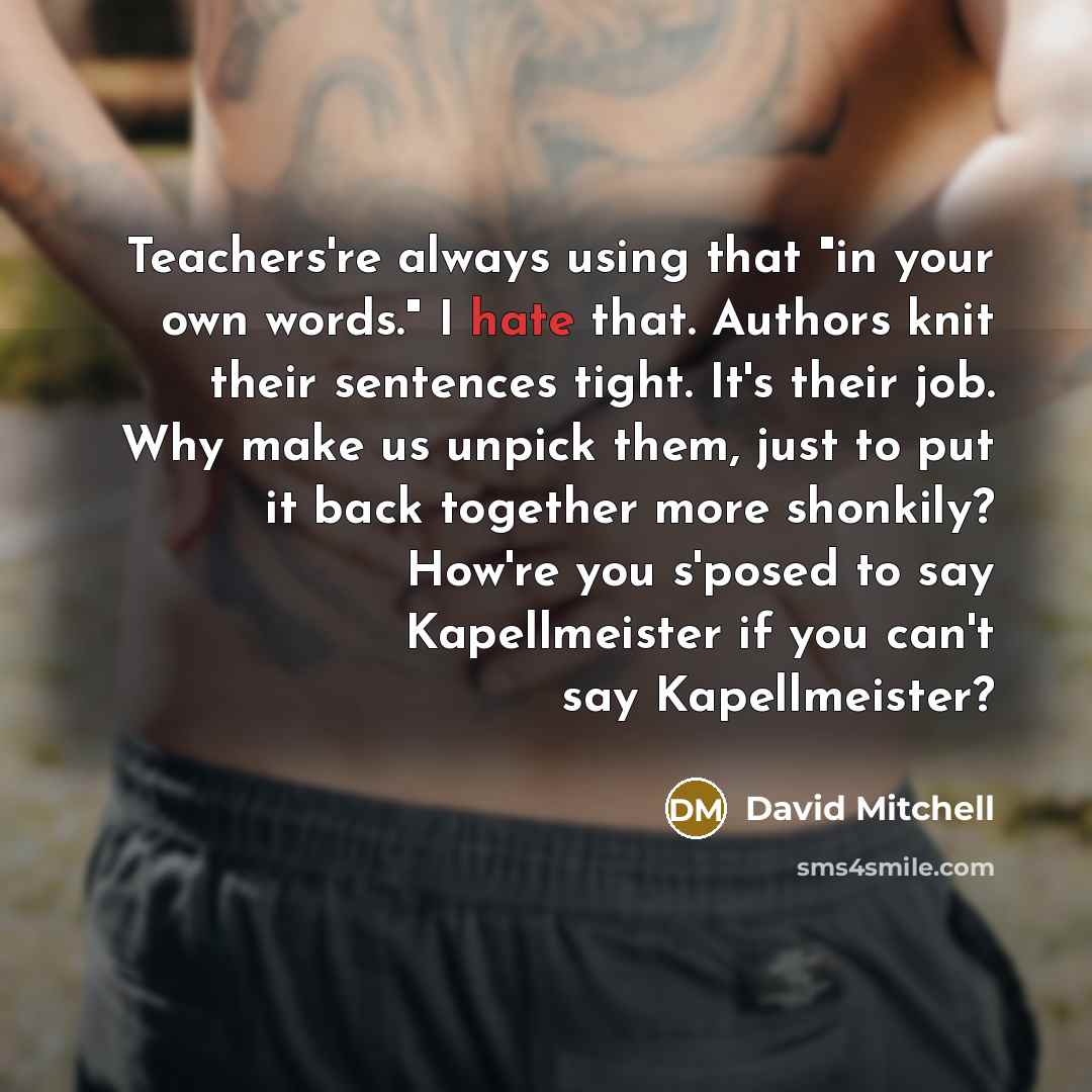 “Teachers're always using that "in your own words." I hate that. Authors knit their sentences tight. It's their job. Why make us unpick them, just to put it back together more shonkily? How're you s'posed to say Kapellmeister if you can't say Kapellmeister?” quote by David Mitchell