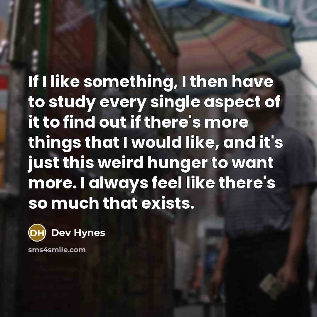 “If I like something, I then have to study every single aspect of it to find out if there's more things that I would like, and it's just this weird hunger to want more. I always feel like there's so much that exists.” quote by Dev Hynes