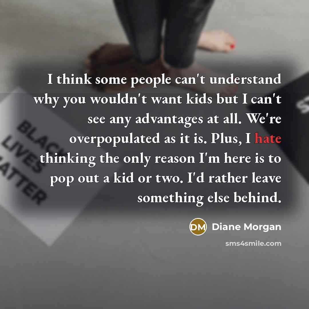 “I think some people can't understand why you wouldn't want kids but I can't see any advantages at all. We're overpopulated as it is. Plus, I hate thinking the only reason I'm here is to pop out a kid or two. I'd rather leave something else behind.” quote by Diane Morgan