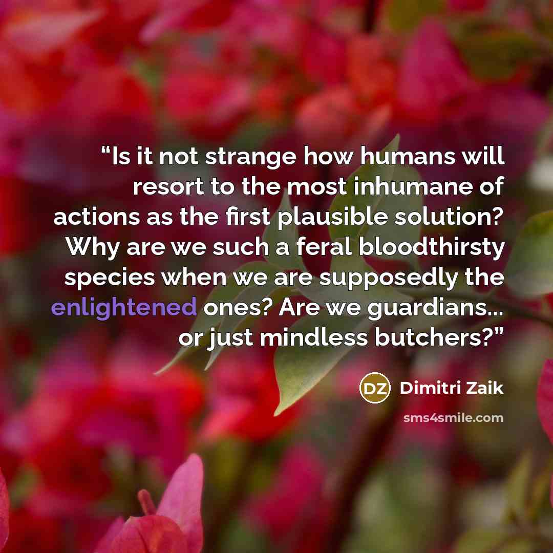 “Is it not strange how humans will resort to the most inhumane of actions as the first plausible solution? Why are we such a feral bloodthirsty species when we are supposedly the enlightened ones? Are we guardians... or just mindless butchers?” quote by Dimitri Zaik